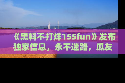 《黑料不打烊155fun》发布独家信息,永不迷路,瓜友们的最佳选择!