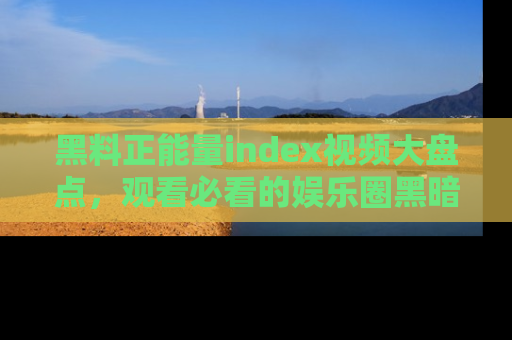 黑料正能量index视频大盘点，观看必看的娱乐圈黑暗与光明！