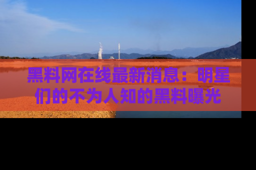 黑料网在线最新消息：明星们的不为人知的黑料曝光