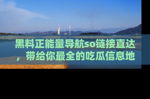 黑料正能量导航so链接直达，带给你最全的吃瓜信息地址，快来一起分享吧！