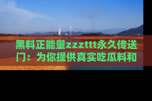 黑料正能量zzzttt永久传送门：为你提供真实吃瓜料和积极向上的能量