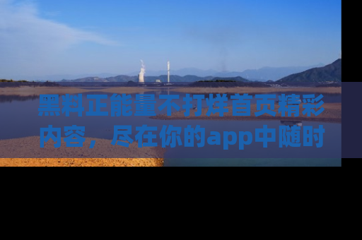 黑料正能量不打烊首页精彩内容，尽在你的app中随时观看