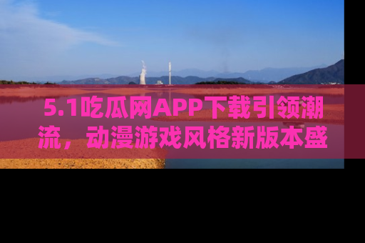 5.1吃瓜网APP下载引领潮流,动漫游戏风格新版本盛情发布!