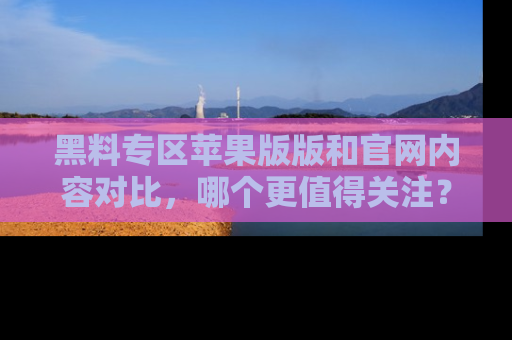 黑料专区苹果版版和官网内容对比，哪个更值得关注？