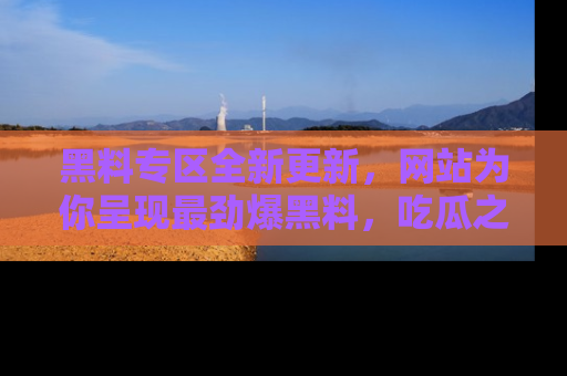 黑料专区全新更新，网站为你呈现最劲爆黑料，吃瓜之旅从这里开始！