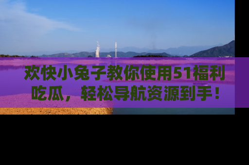 欢快小兔子教你使用51福利吃瓜，轻松导航资源到手！