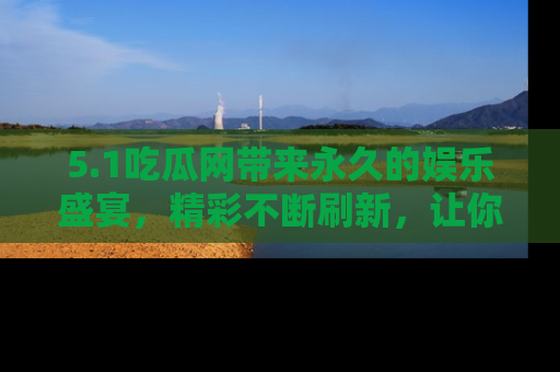 5.1吃瓜网带来永久的娱乐盛宴,精彩不断刷新,让你乐在其中