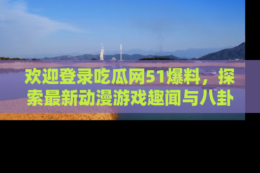 欢迎登录吃瓜网51爆料，探索最新动漫游戏趣闻与八卦！
