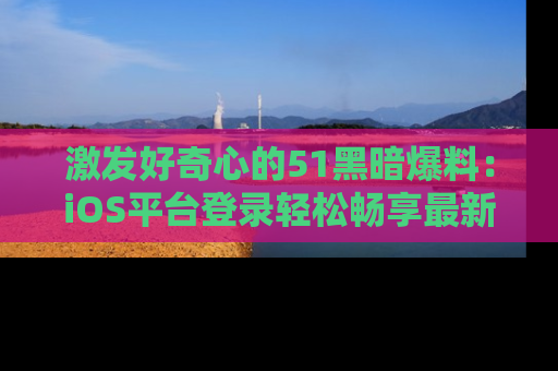 激发好奇心的51黑暗爆料：iOS平台登录轻松畅享最新八卦，刷新你的宠儿清单！