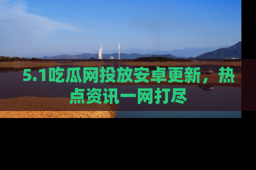 5.1吃瓜网投放安卓更新,热点资讯一网打尽