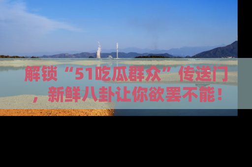 解锁“51吃瓜群众”传送门，新鲜八卦让你欲罢不能！