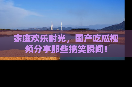 家庭欢乐时光，国产吃瓜视频分享那些搞笑瞬间！