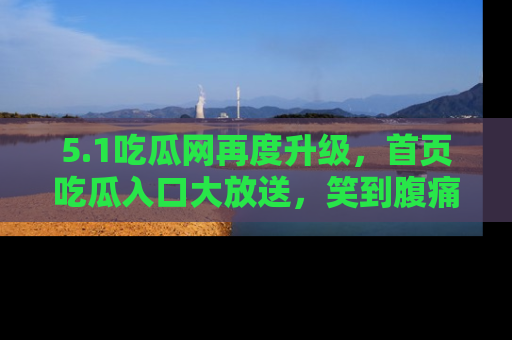 5.1吃瓜网再度升级,首页吃瓜入口大放送,笑到腹痛的秘密等你来!