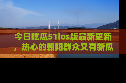 今日吃瓜51ios版最新更新，热心的朝阳群众又有新瓜要分享啦！
