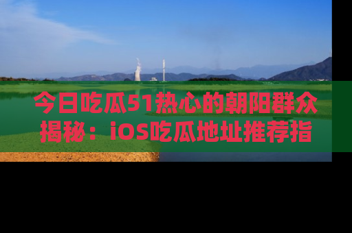 今日吃瓜51热心的朝阳群众揭秘：iOS吃瓜地址推荐指南！