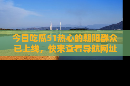 今日吃瓜51热心的朝阳群众已上线，快来查看导航网址，获取最新吃瓜资讯！
