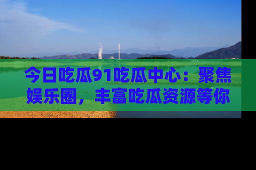 今日吃瓜91吃瓜中心：聚焦娱乐圈，丰富吃瓜资源等你解锁