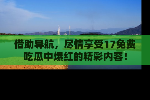 借助导航，尽情享受17免费吃瓜中爆红的精彩内容！
