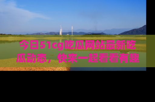 今日51cg吃瓜网站最新吃瓜动态，快来一起看看有趣的事情！