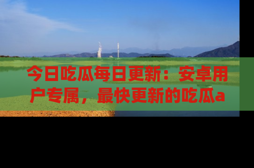 今日吃瓜每日更新：安卓用户专属，最快更新的吃瓜app值得拥有。