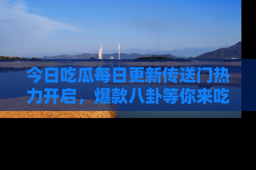 今日吃瓜每日更新传送门热力开启，爆款八卦等你来吃瓜