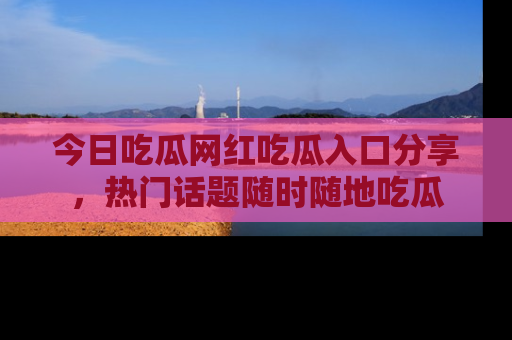 今日吃瓜网红吃瓜入口分享，热门话题随时随地吃瓜