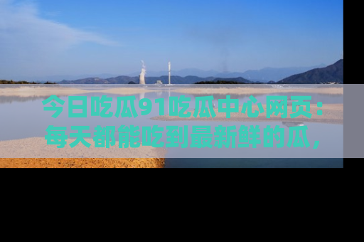 今日吃瓜91吃瓜中心网页：每天都能吃到最新鲜的瓜，八卦互动精彩无限！