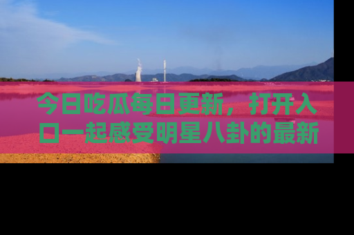 今日吃瓜每日更新，打开入口一起感受明星八卦的最新动态，别说我没告诉你哦！