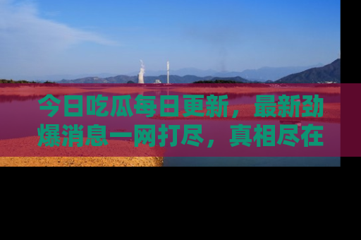 今日吃瓜每日更新，最新劲爆消息一网打尽，真相尽在其中！