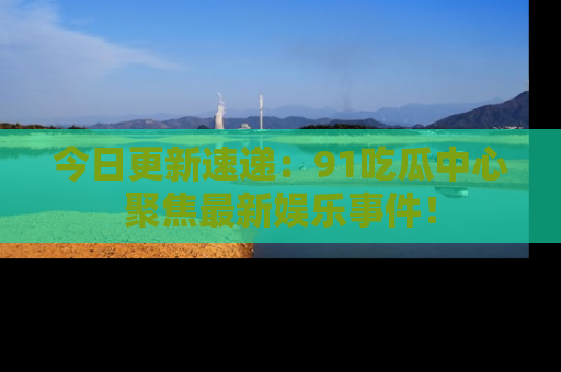 今日更新速递：91吃瓜中心聚焦最新娱乐事件！