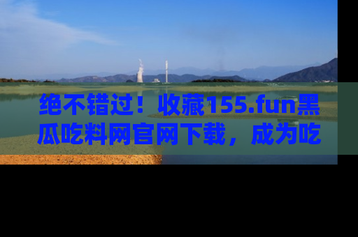 绝不错过！收藏155.fun黑瓜吃料网官网下载，成为吃瓜达人！