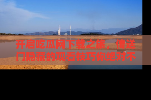 开启吃瓜网下载之旅，传送门隐藏的观看技巧你绝对不能错过！