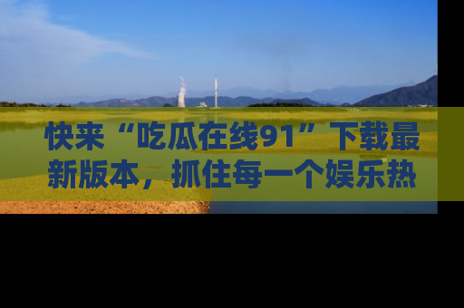 快来“吃瓜在线91”下载最新版本，抓住每一个娱乐热点的精彩瞬间！