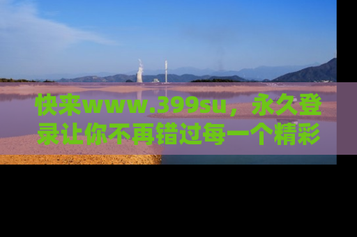 快来www.399su，永久登录让你不再错过每一个精彩的吃瓜瞬间！