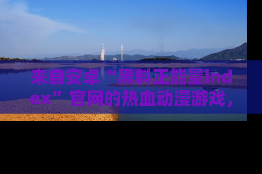 来自安卓“黑料正能量index”官网的热血动漫游戏，聚焦黑料与正能量的精彩时刻