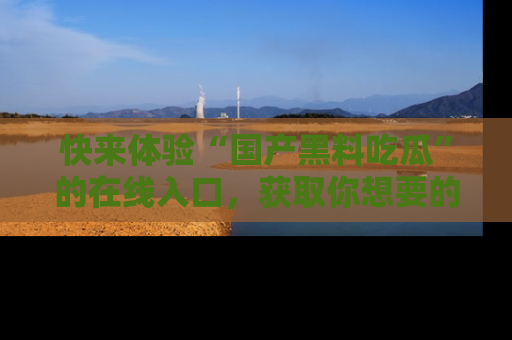 快来体验“国产黑料吃瓜”的在线入口，获取你想要的所有独家黑料！