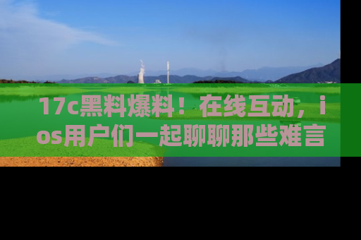 17c黑料爆料！在线互动，ios用户们一起聊聊那些难言之隐吧！