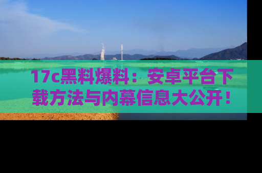 17c黑料爆料：安卓平台下载方法与内幕信息大公开！