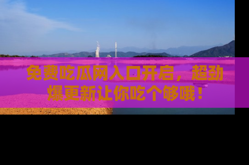 免费吃瓜网入口开启，超劲爆更新让你吃个够哦！