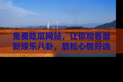 免费吃瓜网站，让你观看最新娱乐八卦，放松心情好选择