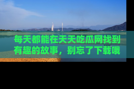 每天都能在天天吃瓜网找到有趣的故事，别忘了下载哦！