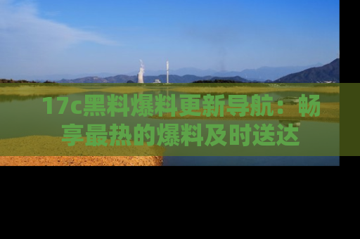 17c黑料爆料更新导航：畅享最热的爆料及时送达