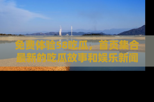 免费体验58吃瓜，首页集合最新的吃瓜故事和娱乐新闻，让你不再错过任何热点！