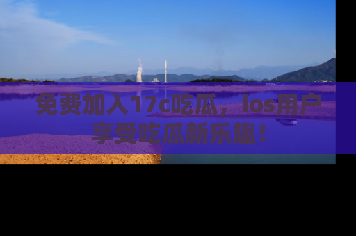 免费加入17c吃瓜，ios用户享受吃瓜新乐趣！