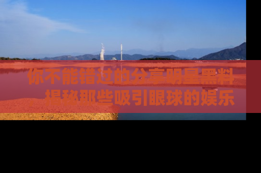你不能错过的分享明星黑料，揭秘那些吸引眼球的娱乐新闻。