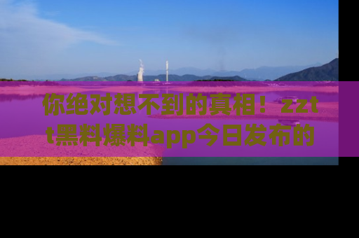 你绝对想不到的真相！zztt黑料爆料app今日发布的黑料让人叫绝！