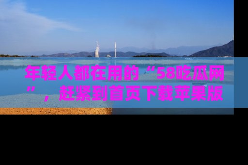 年轻人都在用的“58吃瓜网”，赶紧到首页下载苹果版吧！
