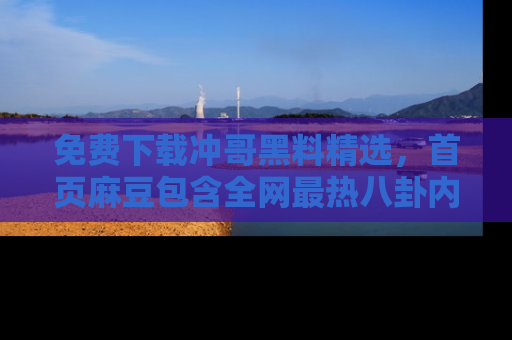 免费下载冲哥黑料精选，首页麻豆包含全网最热八卦内容