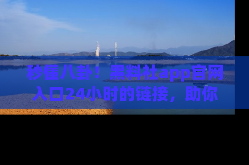 秒懂八卦！黑料社app官网入口24小时的链接，助你及时获取热搜焦点