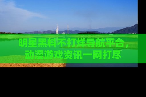 明星黑料不打烊导航平台，动漫游戏资讯一网打尽